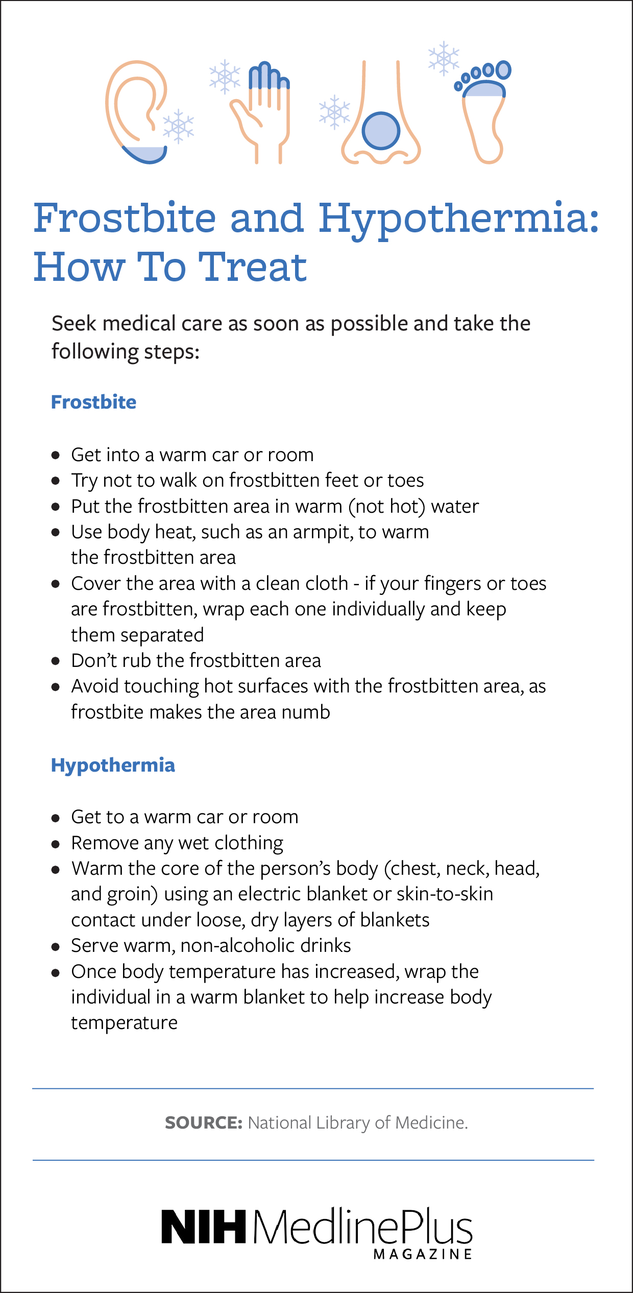 How to Treat
Frostbite  
Seek medical care as soon as possible and take the following steps  

Get into a warm car or room  
Try not to walk on frostbitten feet or toes  
Put the frostbitten area in warm (not hot) water  
Use body heat, such as an armpit, to warm the frostbitten area  
Cover the area with a clean cloth - if your fingers or toes are frostbitten, wrap each one individually and keep them separated  
Don’t rub the frostbitten area  
Avoid touching hot surfaces with the frostbitten area, as frostbite makes the area numb  
Hypothermia  
Seek medical care as soon as possible and take the following steps  

Get to a warm car or room  
Remove any wet clothing  
Warm the core of the person’s body (chest, neck, head, and groin) using an electric blanket or skin-to-skin contact under loose, dry layers of blankets  
Serve warm, non-alcoholic drinks  
Once body temperature has increased, wrap the individual in a warm blanket to help increase body temperature   